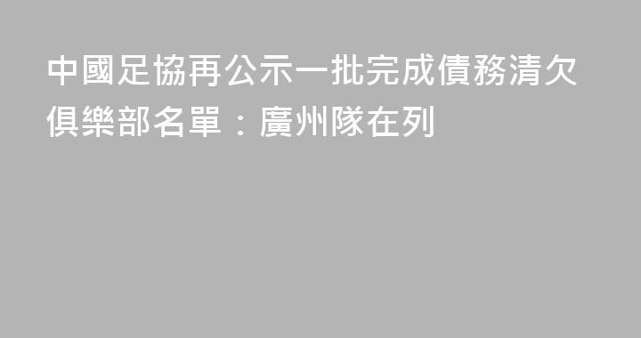 中國足協再公示一批完成債務清欠俱樂部名單：廣州隊在列