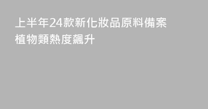 上半年24款新化妝品原料備案 植物類熱度飆升