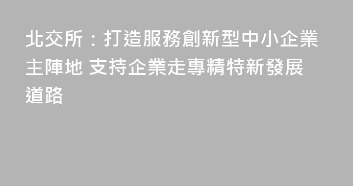 北交所：打造服務創新型中小企業主陣地 支持企業走專精特新發展道路