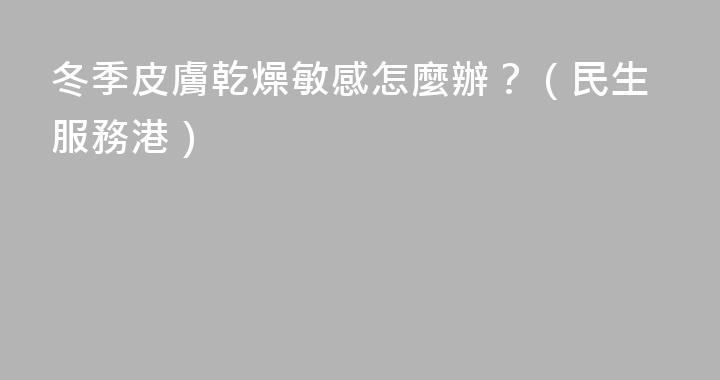 冬季皮膚乾燥敏感怎麼辦？（民生服務港）