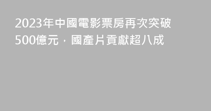 2023年中國電影票房再次突破500億元，國產片貢獻超八成