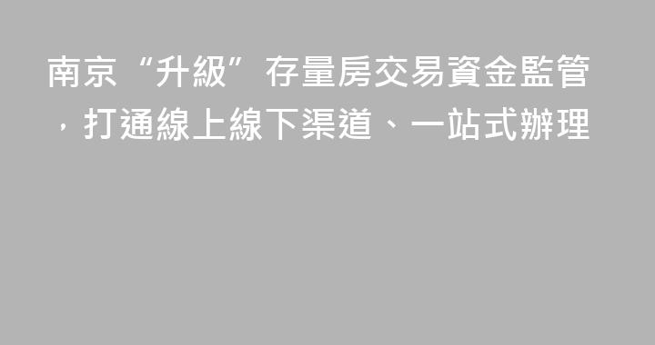 南京“升級”存量房交易資金監管，打通線上線下渠道、一站式辦理