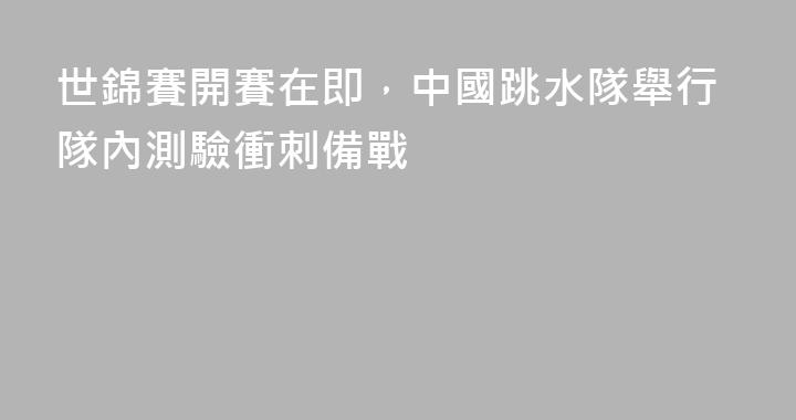 世錦賽開賽在即，中國跳水隊舉行隊內測驗衝刺備戰