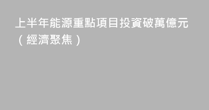 上半年能源重點項目投資破萬億元（經濟聚焦）