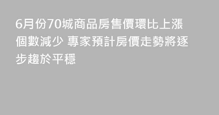 6月份70城商品房售價環比上漲個數減少 專家預計房價走勢將逐步趨於平穩