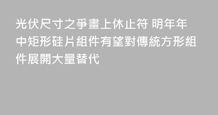 光伏尺寸之爭畫上休止符 明年年中矩形硅片組件有望對傳統方形組件展開大量替代