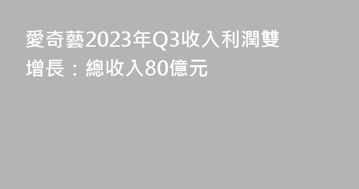愛奇藝2023年Q3收入利潤雙增長：總收入80億元