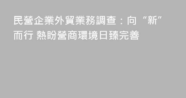 民營企業外貿業務調查：向“新”而行 熱盼營商環境日臻完善