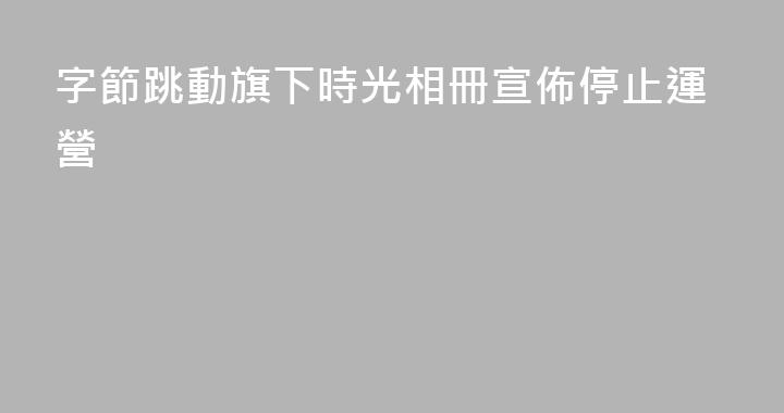 字節跳動旗下時光相冊宣佈停止運營