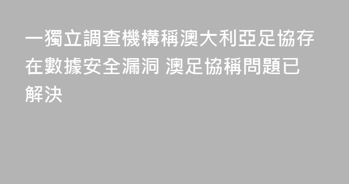 一獨立調查機構稱澳大利亞足協存在數據安全漏洞 澳足協稱問題已解決