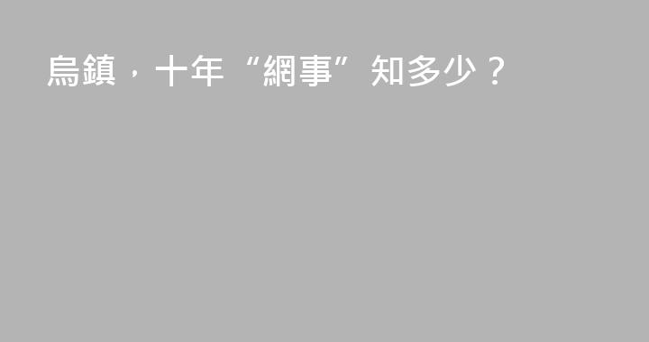 烏鎮，十年“網事”知多少？