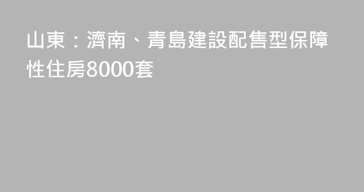 山東：濟南、青島建設配售型保障性住房8000套