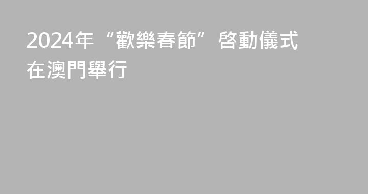 2024年“歡樂春節”啓動儀式在澳門舉行