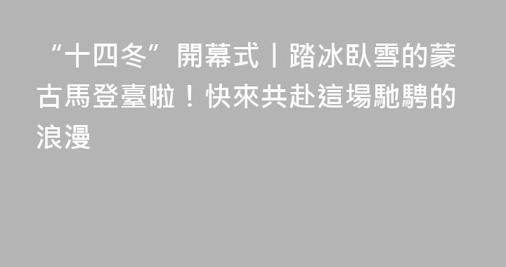 “十四冬”開幕式丨踏冰臥雪的蒙古馬登臺啦！快來共赴這場馳騁的浪漫