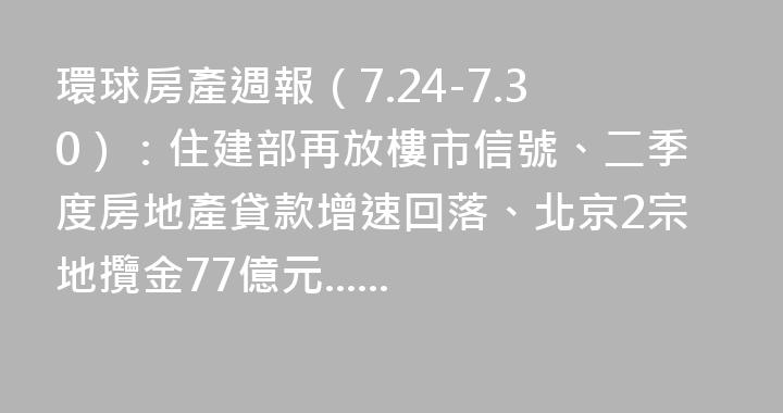 環球房產週報（7.24-7.30）：住建部再放樓市信號、二季度房地產貸款增速回落、北京2宗地攬金77億元......