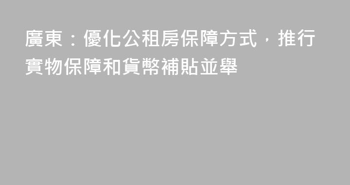廣東：優化公租房保障方式，推行實物保障和貨幣補貼並舉