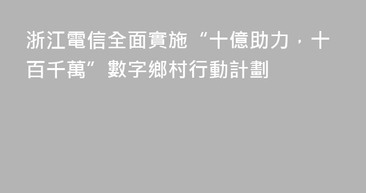 浙江電信全面實施“十億助力，十百千萬”數字鄉村行動計劃