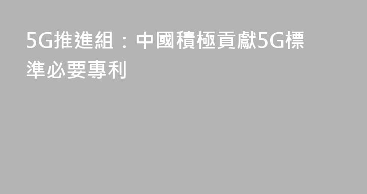 5G推進組：中國積極貢獻5G標準必要專利