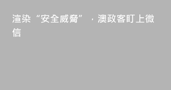 渲染“安全威脅”，澳政客盯上微信