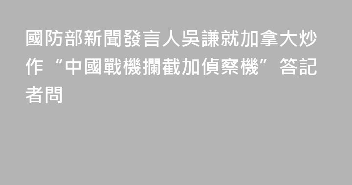 國防部新聞發言人吳謙就加拿大炒作“中國戰機攔截加偵察機”答記者問