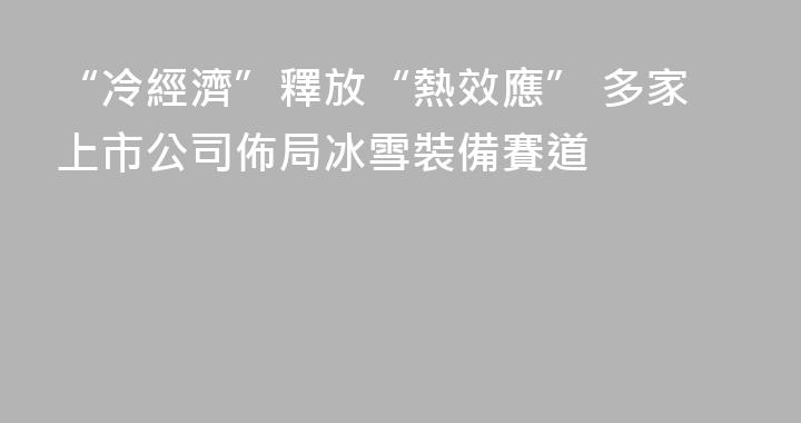 “冷經濟”釋放“熱效應” 多家上市公司佈局冰雪裝備賽道