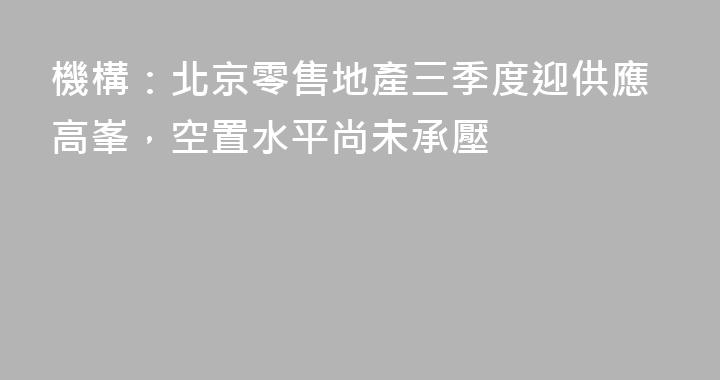 機構：北京零售地產三季度迎供應高峯，空置水平尚未承壓