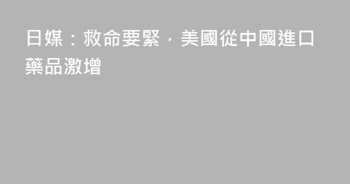 日媒：救命要緊，美國從中國進口藥品激增