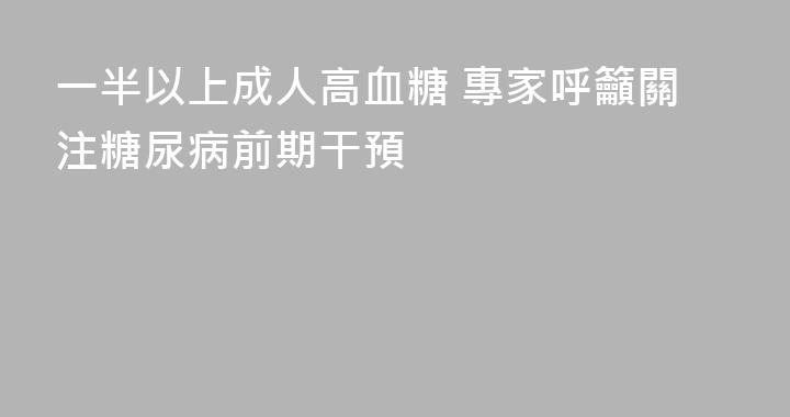 一半以上成人高血糖 專家呼籲關注糖尿病前期干預