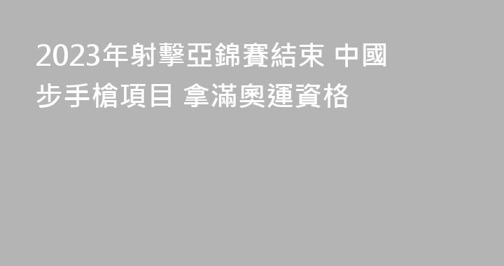 2023年射擊亞錦賽結束 中國步手槍項目 拿滿奧運資格