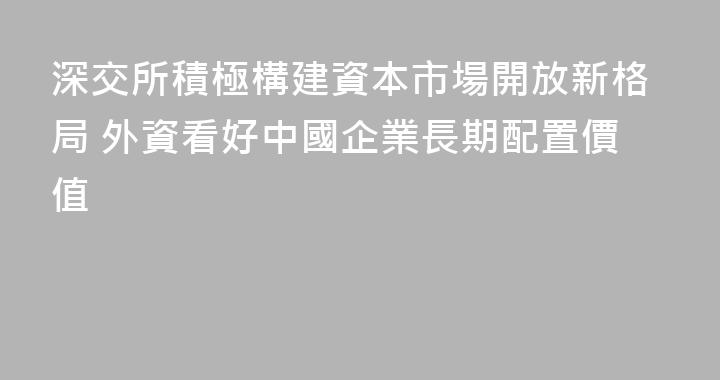 深交所積極構建資本市場開放新格局 外資看好中國企業長期配置價值