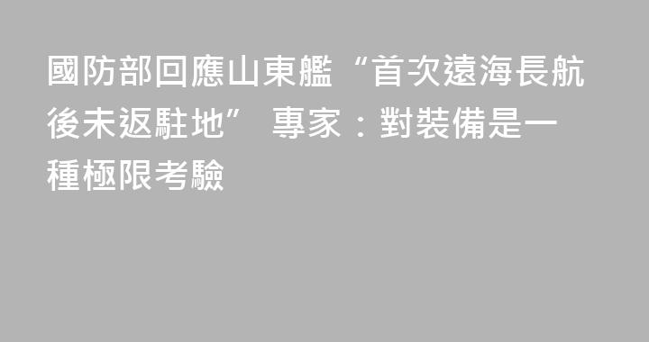 國防部回應山東艦“首次遠海長航後未返駐地” 專家：對裝備是一種極限考驗