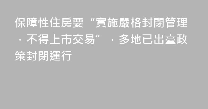 保障性住房要“實施嚴格封閉管理，不得上市交易”，多地已出臺政策封閉運行