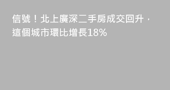 信號！北上廣深二手房成交回升，這個城市環比增長18%