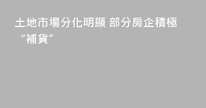 土地市場分化明顯 部分房企積極“補貨”