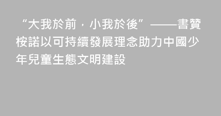 “大我於前，小我於後”——書贊桉諾以可持續發展理念助力中國少年兒童生態文明建設