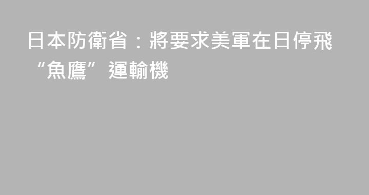 日本防衛省：將要求美軍在日停飛“魚鷹”運輸機