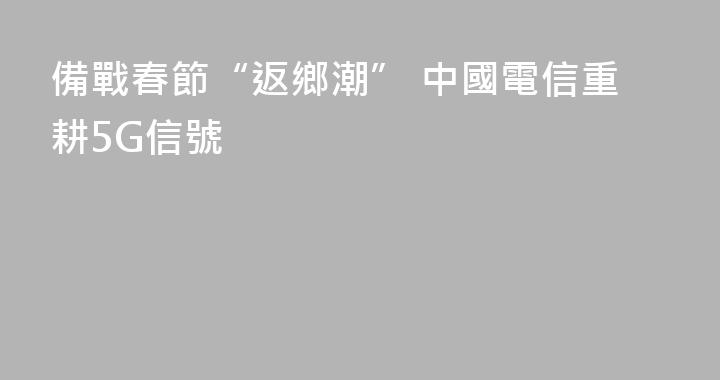 備戰春節“返鄉潮” 中國電信重耕5G信號