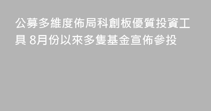 公募多維度佈局科創板優質投資工具 8月份以來多隻基金宣佈參投