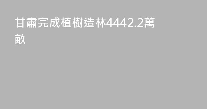 甘肅完成植樹造林4442.2萬畝