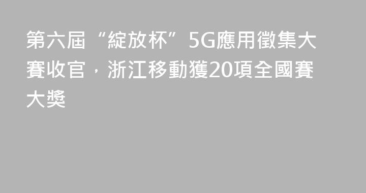 第六屆“綻放杯”5G應用徵集大賽收官，浙江移動獲20項全國賽大獎