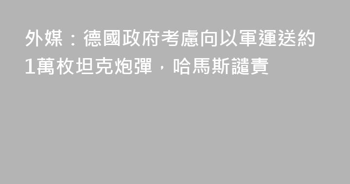 外媒：德國政府考慮向以軍運送約1萬枚坦克炮彈，哈馬斯譴責