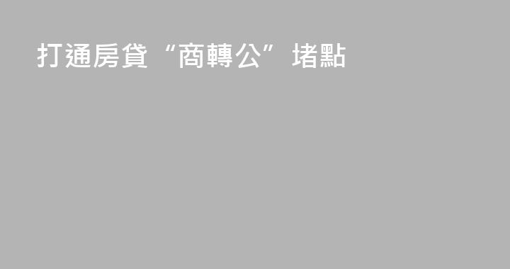 打通房貸“商轉公”堵點