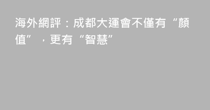 海外網評：成都大運會不僅有“顏值”，更有“智慧”