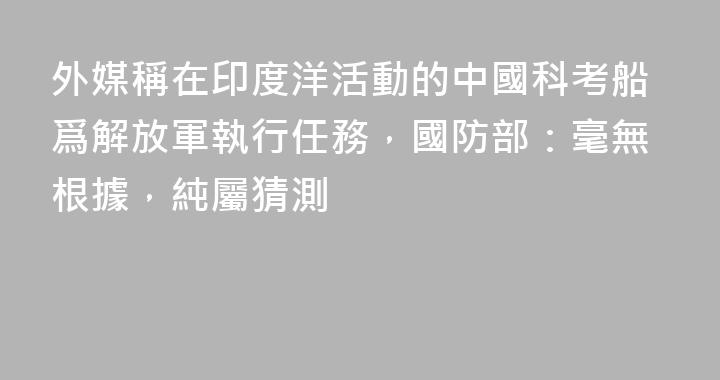 外媒稱在印度洋活動的中國科考船爲解放軍執行任務，國防部：毫無根據，純屬猜測