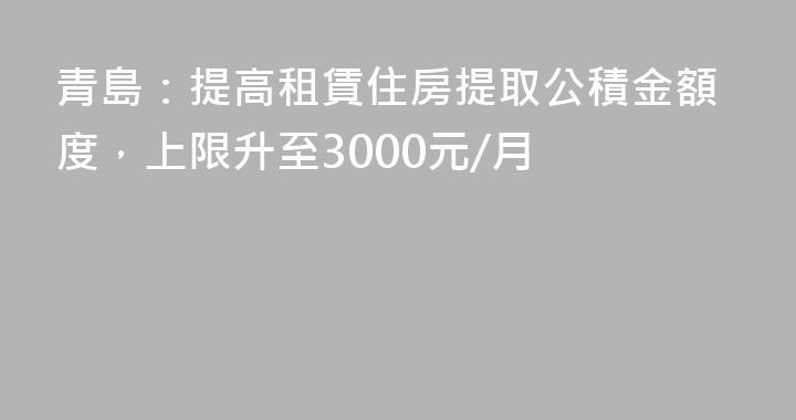 青島：提高租賃住房提取公積金額度，上限升至3000元/月