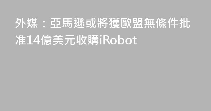外媒：亞馬遜或將獲歐盟無條件批准14億美元收購iRobot