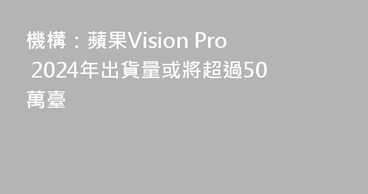 機構：蘋果Vision Pro 2024年出貨量或將超過50萬臺