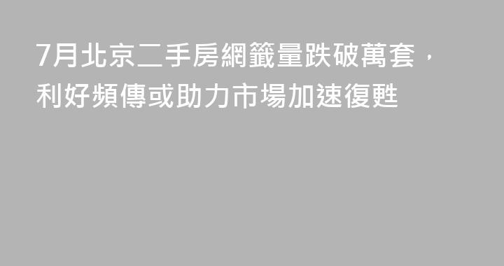 7月北京二手房網籤量跌破萬套，利好頻傳或助力市場加速復甦