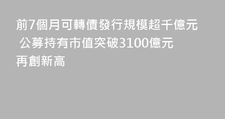 前7個月可轉債發行規模超千億元 公募持有市值突破3100億元再創新高