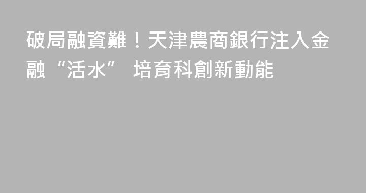 破局融資難！天津農商銀行注入金融“活水” 培育科創新動能